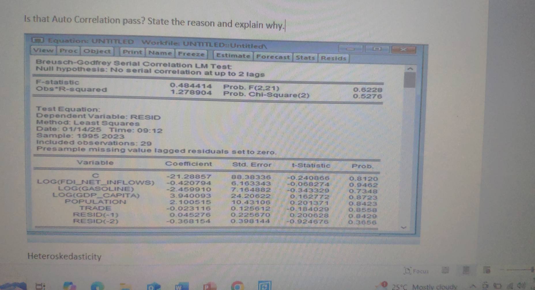 Is that Auto Correlation pass? State the reason and explain why.
Equation: UNTITLED Workfile: UNTITLED::Untitled X
View | Proc| Object Print Name Freeze Estimate | Forecast Stats Resids
Breusch-Godfrey Serial Correlation LM Test:
Null hypothesis: No serial correlation at up to 2 lags
F-statistic 0.484414 Prob. F(2,21) 0.6228
Obs*R-squared 1.278904 Prob. Chi-Square(2) 0.5276
Test Equation:
Dependent Variable: RESID
Method: Least Squares
Date: 01/14/25 Time: 09:12
Sample: 1995 2023
Included observations: 29
Presample missing value lagged residuals set to zero
Heteroskedasticity
Focus
25° Mostlv cloudy