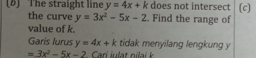 The straight line y=4x+k does not intersect (c) 
the curve y=3x^2-5x-2. Find the range of 
value of k. 
Garis lurus y=4x+k tidak menyilang lengkung y
=3x^2-5x-2. Cari iulat nilai k