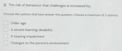 The risk of behaviour that challenges is increased by:
Choose the options that best answer the question. Choose a maximum of 2 options.
Older age
A severe learning disability
A hearing impairment
Changes to the person's environment