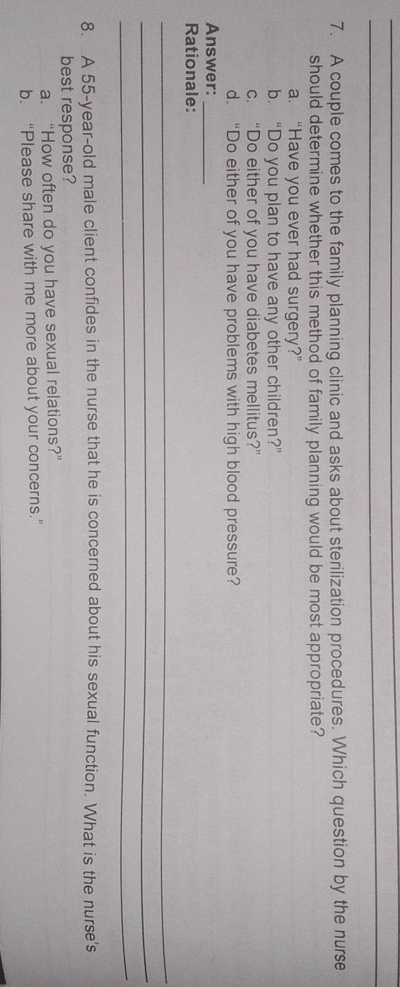 A couple comes to the family planning clinic and asks about sterilization procedures. Which question by the nurse
should determine whether this method of family planning would be most appropriate?
a. “Have you ever had surgery?”
b. “Do you plan to have any other children?”
c. “Do either of you have diabetes mellitus?”
d. “Do either of you have problems with high blood pressure?
Answer:_
Rationale:
_
_
_
8. A 55-year-old male client confides in the nurse that he is concerned about his sexual function. What is the nurse's
best response?
a. “How often do you have sexual relations?”
b. “Please share with me more about your concerns.”
