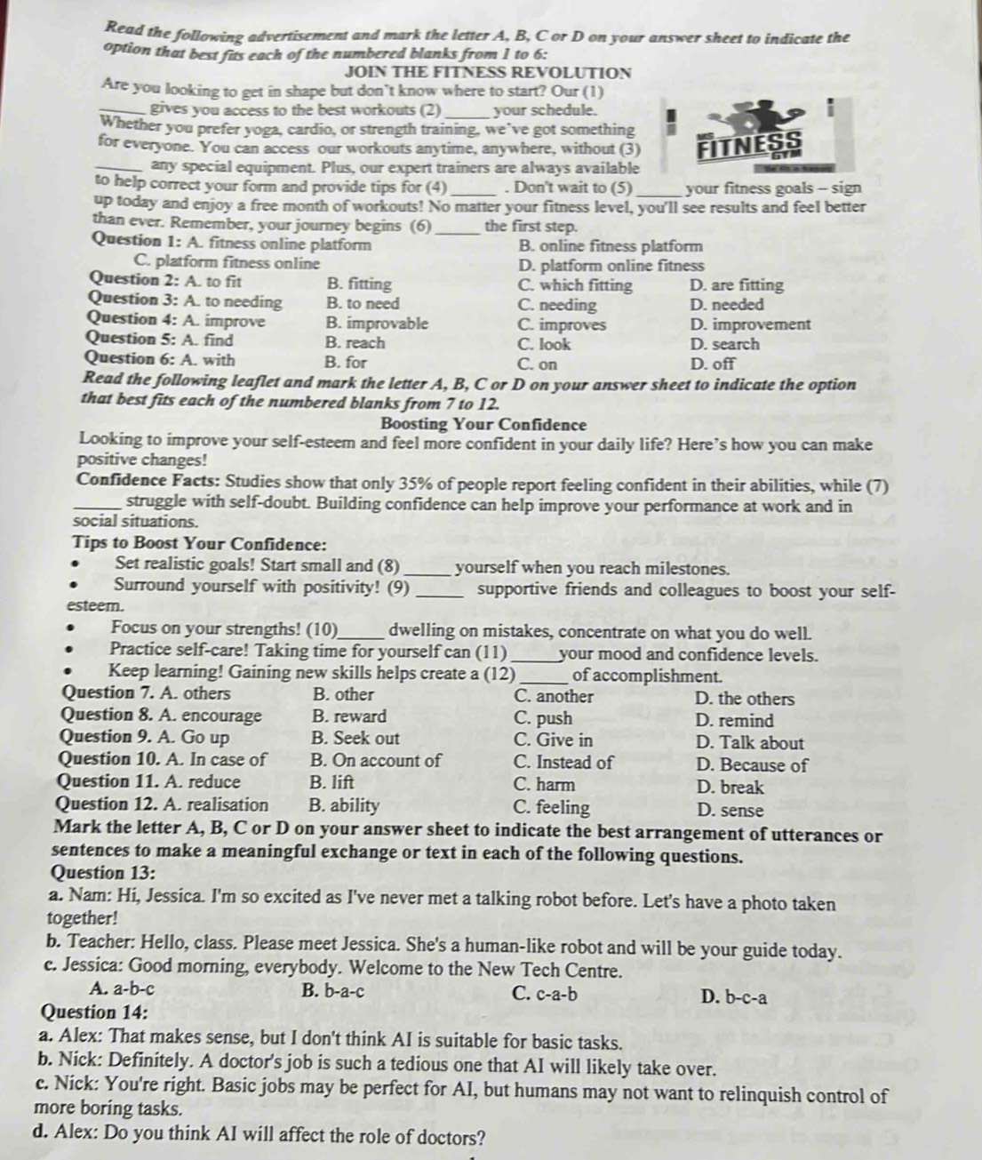 Read the following advertisement and mark the letter A, B, C or D on your answer sheet to indicate the
option that best fits each of the numbered blanks from 1 to 6:
JOIN THE FITNESS REVOLUTION
Are you looking to get in shape but don’t know where to start? Our (1)
_gives you access to the best workouts (2) _your schedule.
Whether you prefer yoga, cardio, or strength training, we’ve got something
for everyone. You can access our workouts anytime, anywhere, without (3) FITNESS
_any special equipment. Plus, our expert trainers are always available
to help correct your form and provide tips for (4) _. Don't wait to (5)_ your fitness goals - sign
up today and enjoy a free month of workouts! No matter your fitness level, you'll see results and feel better
than ever. Remember, your journey begins (6) _the first step.
Question 1: A. fitness online platform B. online fitness platform
C. platform fitness online D. platform online fitness
Question 2: A. to fit B. fitting C. which fitting D. are fitting
Question 3: A. to needing B. to need C. needing D. needed
Question 4: A. improve B. improvable C. improves D. improvement
Question 5: A. find B. reach C. look D. search
Question 6: A. with B. for C. on D. off
Read the following leaflet and mark the letter A, B, C or D on your answer sheet to indicate the option
that best fits each of the numbered blanks from 7 to 12.
Boosting Your Confidence
Looking to improve your self-esteem and feel more confident in your daily life? Here’s how you can make
positive changes!
Confidence Facts: Studies show that only 35% of people report feeling confident in their abilities, while (7)
_struggle with self-doubt. Building confidence can help improve your performance at work and in
social situations.
Tips to Boost Your Confidence:
Set realistic goals! Start small and (8) _yourself when you reach milestones.
Surround yourself with positivity! (9) _supportive friends and colleagues to boost your self-
esteem.
Focus on your strengths! (10)_ dwelling on mistakes, concentrate on what you do well.
Practice self-care! Taking time for yourself can (11) _your mood and confidence levels.
Keep learning! Gaining new skills helps create a (12)_ of accomplishment.
Question 7. A. others B. other C. another D. the others
Question 8. A. encourage B. reward C. push D. remind
Question 9. A. Go up B. Seek out C. Give in D. Talk about
Question 10. A. In case of B. On account of C. Instead of D. Because of
Question 11. A. reduce B. lift C. harm D. break
Question 12. A. realisation B. ability C. feeling D. sense
Mark the letter A, B, C or D on your answer sheet to indicate the best arrangement of utterances or
sentences to make a meaningful exchange or text in each of the following questions.
Question 13:
a. Nam: Hi, Jessica. I'm so excited as I've never met a talking robot before. Let's have a photo taken
together!
b. Teacher: Hello, class. Please meet Jessica. She's a human-like robot and will be your guide today.
c. Jessica: Good morning, everybody. Welcome to the New Tech Centre.
A. a-b-c B. b-a-c C. c-a-b D. b-c-a
Question 14:
a. Alex: That makes sense, but I don't think AI is suitable for basic tasks.
b. Nick: Definitely. A doctor's job is such a tedious one that AI will likely take over.
c. Nick: You're right. Basic jobs may be perfect for AI, but humans may not want to relinquish control of
more boring tasks.
d. Alex: Do you think AI will affect the role of doctors?