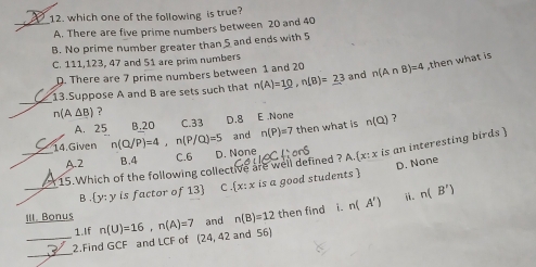 which one of the following is true?
A. There are five prime numbers between 20 and 40
B. No prime number greater than 5 and ends with 5
C. 111, 123, 47 and 51 are prim numbers
D. There are 7 prime numbers between 1 and 20
_
13.Suppose A and B are sets such that n(A)=10, n(B)=23 and n(A∩ B)=4 then what is
n(A△ B) ?
A. 25 B, 20 C. 33 D. 8 E .None n(Q) ?
and n(P)=7 then what is
_14.Given n(Q/P)=4, n(P/Q)=5 D. None  x:x is an interesting birds 
A. 2 B, 4 C. 6
D. None
15.Which of the following collective are well defined ? A.
B  y:y is factor of 13  C .  x:x is a good students 
ⅱ.
i.
_1.If and n(B)=12 then find n(A') n(B')
III. Bonus n(U)=16, n(A)=7 (24,42 and 56)
_
2.Find GCF and LCF of