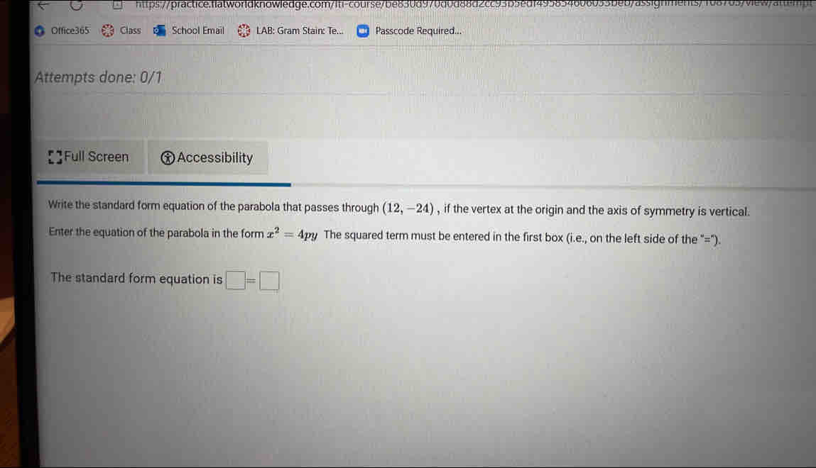 htps:/p ractice. fltworldknowledge.com/lti-cours e/be830d9 7 0 6 4 60605 5 be 0/ assignmen s/ 
Office365 Class School Email LAB: Gram Stain: Te... Passcode Required... 
Attempts done: 0/1 
Full Screen Accessibility 
Write the standard form equation of the parabola that passes through (12,-24) , if the vertex at the origin and the axis of symmetry is vertical. 
Enter the equation of the parabola in the form x^2=4py The squared term must be entered in the first box (i.e., on the left side of the "="). 
The standard form equation is □ =□