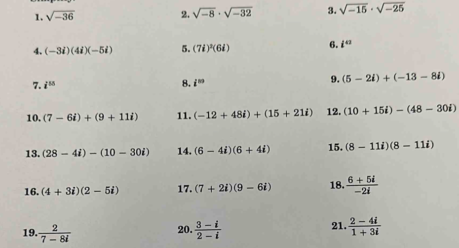 sqrt(-36) 2. sqrt(-8)· sqrt(-32) 3. sqrt(-15)· sqrt(-25)
5. 
4. (-3i)(4i)(-5i) (7i)^2(6i)
6. i^(42)
7. i^(55) 8. i^(89)
9. (5-2i)+(-13-8i)
10. (7-6i)+(9+11i) 11. (-12+48i)+(15+21i) 12. (10+15i)-(48-30i)
13. (28-4i)-(10-30i) 14. (6-4i)(6+4i)
15. (8-11i)(8-11i)
16. (4+3i)(2-5i) 17. (7+2i)(9-6i) 18.  (6+5i)/-2i 
21. 
19.  2/7-8i  20.  (3-i)/2-i   (2-4i)/1+3i 