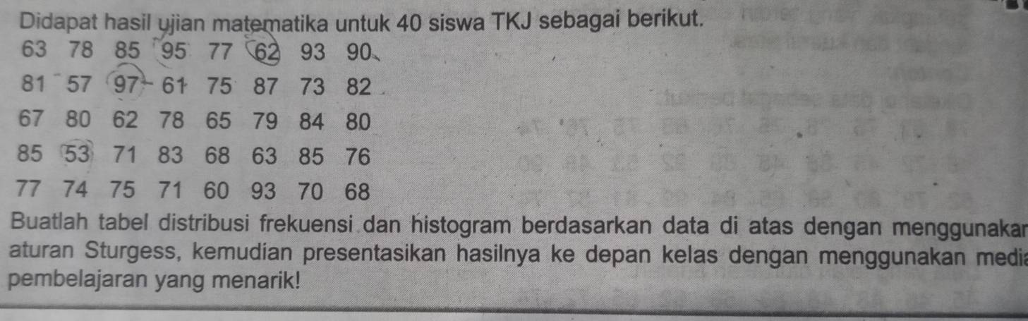 Didapat hasil ujian matematika untuk 40 siswa TKJ sebagai berikut.
63 78 85 95 77 62 93 90
81 57 97 - 61 75 87 73 82
67 80 62 78 65 79 84 80
85 53 71 83 68 63 85 76
77 74 75 71 60 93 70 68
Buatlah tabel distribusi frekuensi dan histogram berdasarkan data di atas dengan menggunakar 
aturan Sturgess, kemudian presentasikan hasilnya ke depan kelas dengan menggunakan media 
pembelajaran yang menarik!