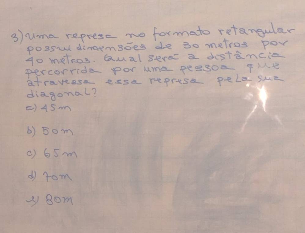uma represe no formato retanguler
posswi dimaemgoes de 30 metros por
g0 metros. Qual sere a distancie
percorride por uma peasoe qMe
atraveese eese represe pela sue
diagonal?
() 45m
() 5om
( ) 65m
d rom
y 8om