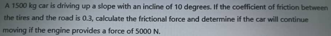 A 1500 kg car is driving up a slope with an incline of 10 degrees. If the coefficient of friction between 
the tires and the road is 0.3, calculate the frictional force and determine if the car will continue 
moving if the engine provides a force of 5000 N.