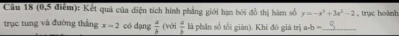 (0,5 điểm): Kết quả của diện tích hình phẳng giới hạn bởi đồ thị hàm số y=-x^3+3x^2-2 , trục hoành 
trục tung và đường thẳng x=2 có dạng  a/b  (với  a/b  là phân số tối gián). Khi đó giá trị a-b= _