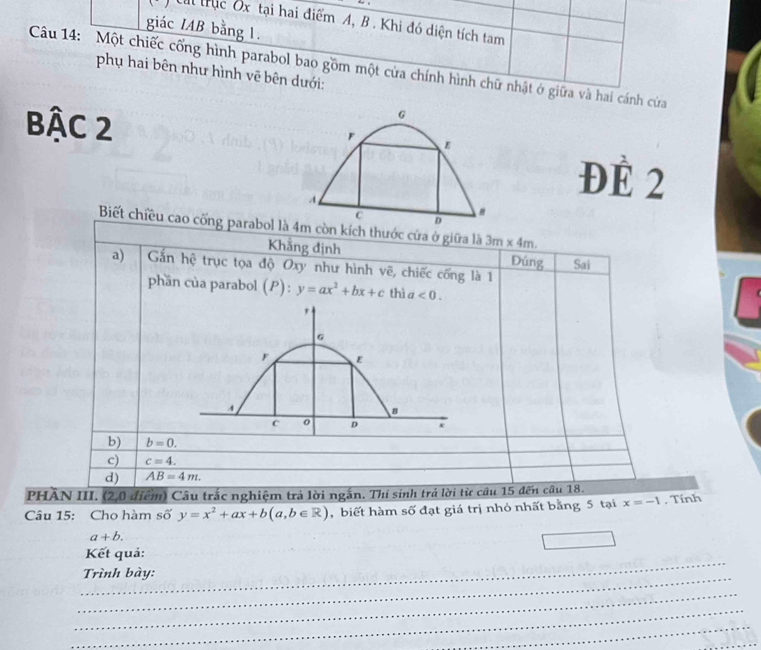 Cai trục Ôx tại hai điểm A, B. Khi đó diện tích tam
giác IAB bằng 1.
Câu 14: Một chiếc cống hình parabol bao gồm một cửa chính hình chữ nhật ở giữa và hai cánh cứửa
phụ hai bên như hình vẽ bên dưới:
G
Bậc 2 F
B
ĐÉ 2
C D
Biết chiều cao cổng parabol là 4m còn kích thước cửa ở giữa là 3m* 4m
Khăng định Đúng Sai
a) Gắn hệ trục tọa độ Oxy như hình vẽ, chiếc cống là 1
phần của parabol (P):y=ax^2+bx+c thì a<0</tex>.
b) b=0.
c) c=4.
d) AB=4m. 
PHÂN III. (2,0 điểm) Câu trắc nghiệm trả lời ngắn. Thí sinh trả lời từ câu 15 đến câu 18.
Câu 15: Cho hàm số y=x^2+ax+b(a,b∈ R) , biết hàm số đạt giá trị nhỏ nhất bằng 5 tại x=-1. Tính
a+b. 
_
Kết quả:
_
Trình bày:
_
_
_
_