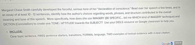 Margaret Chase Smith carefully developed the forceful, serious tone of her "declaration of conscience." Read over her speech a few times, and in 
an essay of at least 10 - 12 sentences, identify how the author's choices regarding words, phrases, and structure contributed to the overall 
meaning and tone of this speech. More specifically, how does she use IMAGERY (BE SPECIFIC... tell me WHICH kind of IMAGERY technique) and 
DICTION (Connotation) to create one TONE / ATTITUDE towards the SUBJECT? Use your DIDLS resource on Google classroom to help you. 
INCLUDE: 
Clear topic sentence, FIRES sentence starters, transitions, FORMAL language, TWO examples of textual evidence with in-text citation. 
Gooale SGN IN