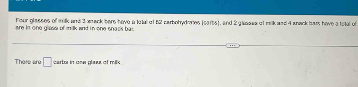 Four glasses of milk and 3 snack bars have a total of 82 carbohydrates (carbs), and 2 glasses of milk and 4 snack bars have a total of 
are in one glass of milk and in one snack bar. 
There are □ carbs in one glass of milk.