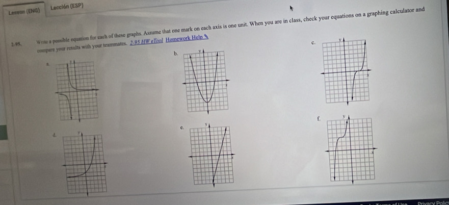 Lesson (ENG) Lección (ESP) 
2-95, Wrte a possible equation for each of these graphs. Assume that one mark on each axis is one unit. When you are in class, check your equations on a graphing calculator and 
c. 
compare your results with your teammates. 2-95 HW eTool Homework Help 
b 
n. 
f 
c. 
d 
Privacy Polic