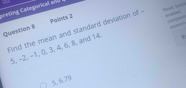 600
breting C ategoricl and 
Points 2
completin
Question 8 Find the mean and standard deviation of . Reset butto
assessm
R
5, −2, −1, 0, 3, 4, 6, 8, and 14 enabled
5, 6.79