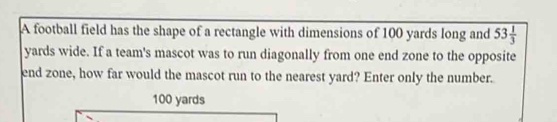 A football field has the shape of a rectangle with dimensions of 100 yards long and 53 1/3 
yards wide. If a team's mascot was to run diagonally from one end zone to the opposite 
end zone, how far would the mascot run to the nearest yard? Enter only the number.
100 yards