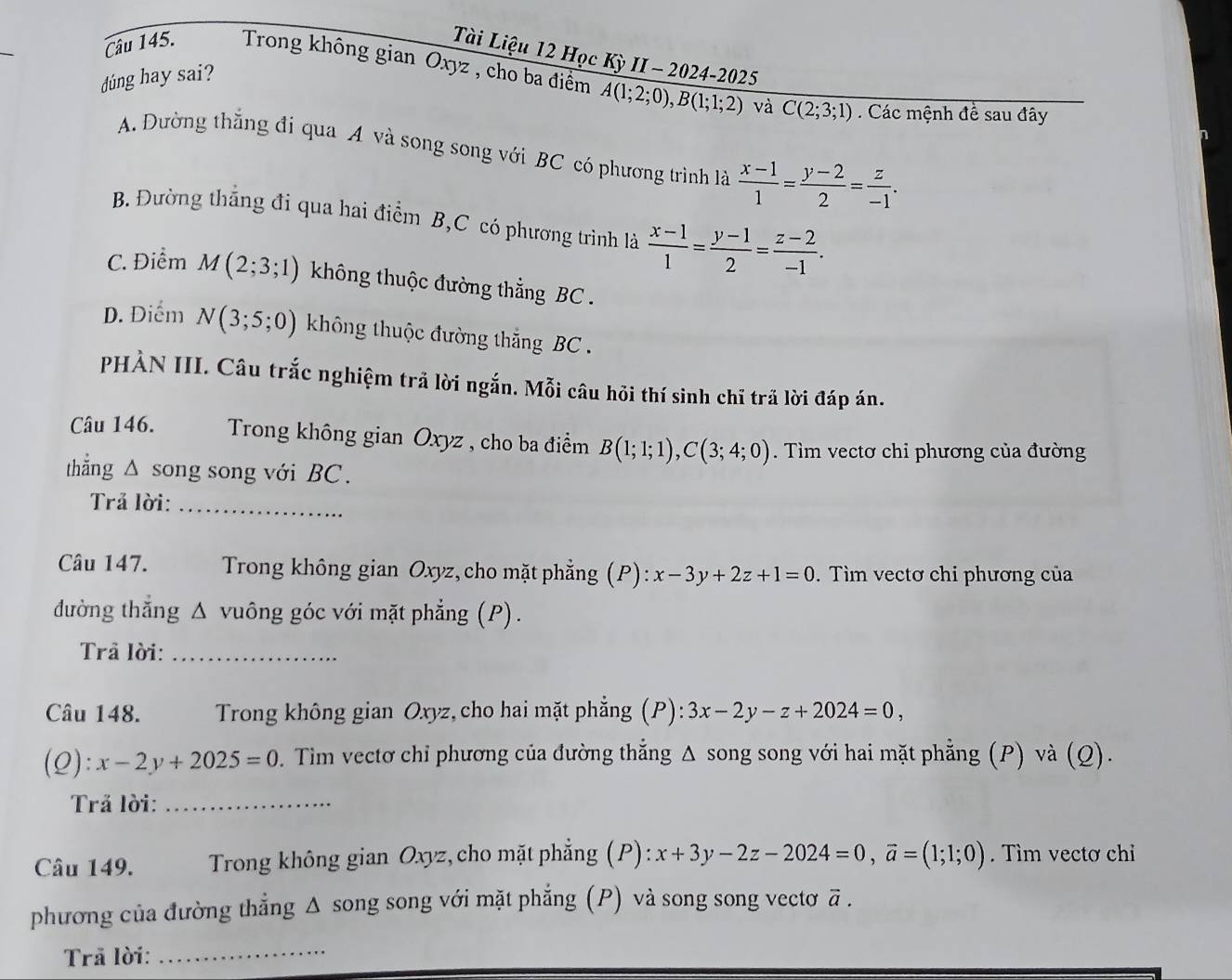 Tài Liệu 12 Học Kỳ II - 2024-2025
Câu 145. Trong không gian Oxyz , cho ba điểm A(1;2;0),B(1;1;2)
dúng hay sai?
và C(2;3;1) Các mệnh đề sau đây
A. Đường thắng đi qua A và song song với BC có phương trình là  (x-1)/1 = (y-2)/2 = z/-1 .
B. Đường thắng đi qua hai điểm B,C có phương trình là  (x-1)/1 = (y-1)/2 = (z-2)/-1 .
C. Điểm M(2;3;1) không thuộc đường thẳng BC .
D. Điểm N(3;5;0) không thuộc đường thắng BC .
PHẢN III. Câu trắc nghiệm trả lời ngắn. Mỗi câu hỏi thí sinh chỉ trã lời đáp án.
Câu 146.  Trong không gian Oxyz , cho ba điểm B(1;1;1),C(3;4;0). Tìm vectơ chi phương của đường
thắng △ song song với BC.
Trả lời:_
Câu 147.  Trong không gian Oxyz, cho mặt phẳng (P): ):x-3y+2z+1=0. Tìm vectơ chi phương của
đường thẳng Δ vuông góc với mặt phẳng (P).
Trả lời:_
Câu 148.  Trong không gian Oxyz, cho hai mặt phẳng (P): 3x-2y-z+2024=0,
(Q):x-2y+2025=0. Tim vectơ chỉ phương của đường thắng Δ song song với hai mặt phẳng (P) và (Q).
Trả lời:_
Câu 149.  Trong không gian Oxyz, cho mặt phẳng (P): x+3y-2z-2024=0,vector a=(1;1;0). Tìm vectơ chỉ
phương của đường thẳng Δ song song với mặt phẳng (P) và song song vectơ vector a.
Trã lời:
_