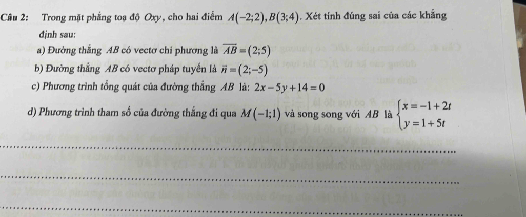 Trong mặt phẳng toạ độ Oxy, cho hai điểm A(-2;2), B(3;4). Xét tính đúng sai của các khẳng 
định sau: 
a) Đường thẳng AB có vectơ chỉ phương là overline AB=(2;5)
b) Đường thẳng AB có vectơ pháp tuyến là vector n=(2;-5)
c) Phương trình tổng quát của đường thắng AB là: 2x-5y+14=0
d) Phương trình tham số của đường thẳng đi qua M(-1;1) và song song với AB là beginarrayl x=-1+2t y=1+5tendarray.
_ 
_ 
_