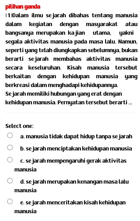 pilihan ganda
(1)Dalam ilmu sejarah dibahas tentang manusia
dalam kegiatan dengan masyarakat atau
bangsanya merupakan kajian utama, yakni
segala aktivitas manusia pada masa lalu. Namun,
seperti yang telah diungkapkan sebelumnya, bukan
berarti sejarah membahas aktivitas manusia
secara keseluruhan. Kisah manusia tersebut
berkaitan dengan kehidupan manusia yang
berkreasi dalam menghadapi kehidupannya.
Se jarah memiliki hubungan yang erat dengan
kehidupan manusia. Pernyatan tersebut berarti ...
Select one:
a. manusia tidak dapat hidup tanpa se jarah
b. se jarah menciptakan kehidupan manusia
c. se jarah mempengaruhi gerak aktivitas
manusia
d. se jarah merupakan kenangan masa lalu
manusia
e. se jarah menceritakan kisah kehidupan
manusia