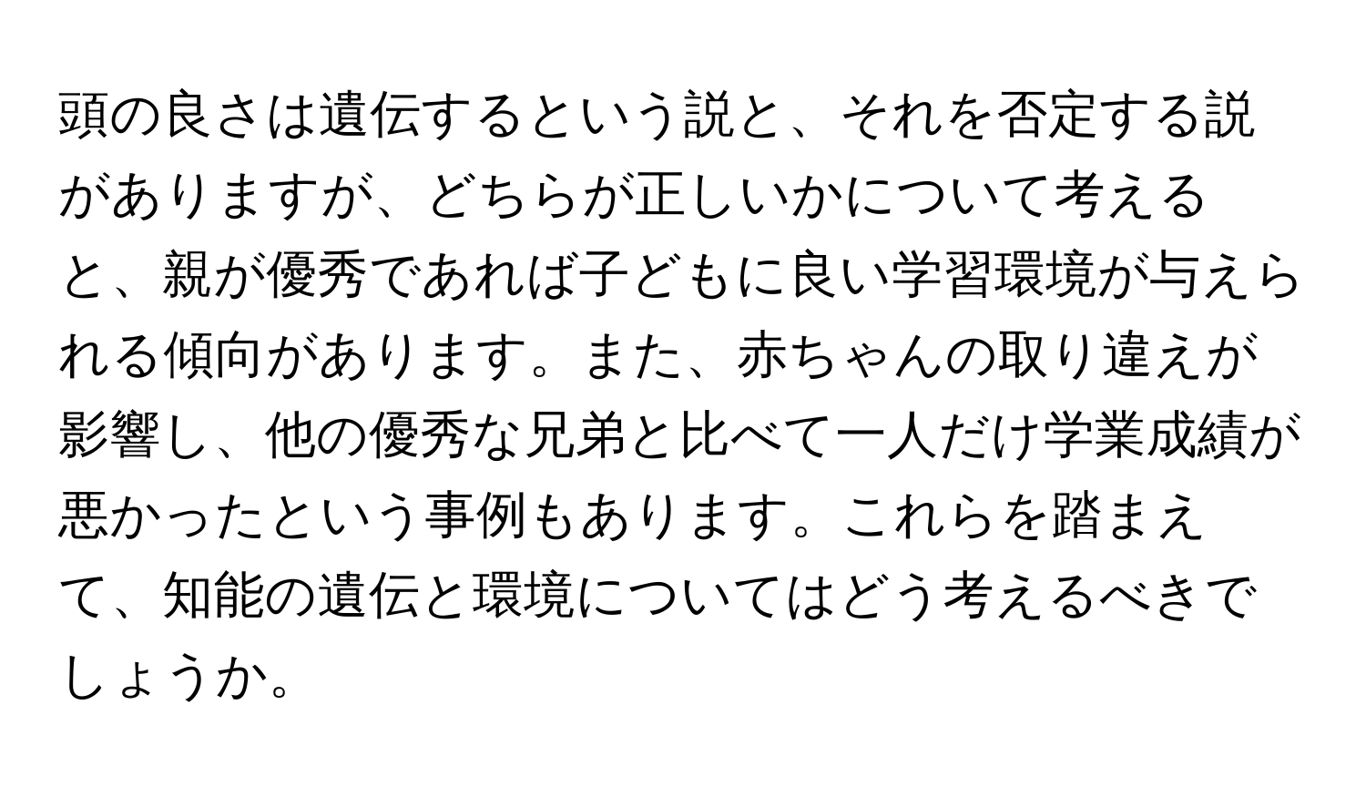 頭の良さは遺伝するという説と、それを否定する説がありますが、どちらが正しいかについて考えると、親が優秀であれば子どもに良い学習環境が与えられる傾向があります。また、赤ちゃんの取り違えが影響し、他の優秀な兄弟と比べて一人だけ学業成績が悪かったという事例もあります。これらを踏まえて、知能の遺伝と環境についてはどう考えるべきでしょうか。