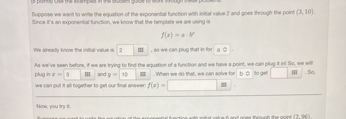 (e points) Ose the examples in the student guide to work through these problem 
Suppose we want to write the equation of the exponential function with initial value 2 and goes through the point (3,10). 
Since it's an exponential function, we know that the template we are using is
f(x)=a· b^x
We already know the initial value is 2;;; , so we can plug that in for a 
As we've seen before, if we are trying to find the equation of a function and we have a point, we can plug it in! So, we will 
plug in x= 3;;; and y=10;;; . When we do that, we can solve for b to get ;;; . So, 
we can put it all together to get our final answer: f(x)=
Now, you try it. 
ntial function with initial value 6 and goes through the point (2,96)