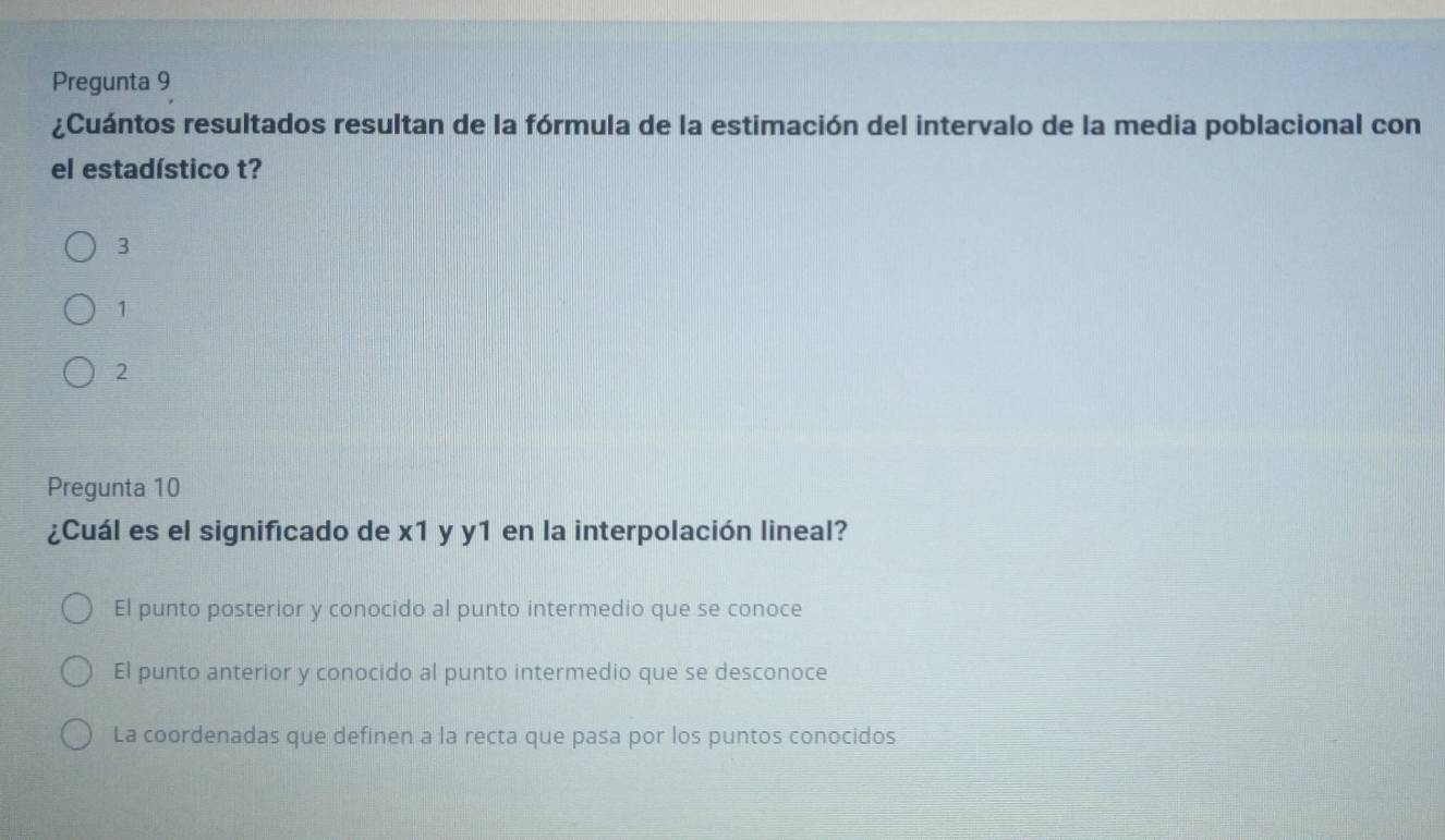 Pregunta 9
¿Cuántos resultados resultan de la fórmula de la estimación del intervalo de la media poblacional con
el estadístico t?
3
1
2
Pregunta 10
¿Cuál es el significado de x1 y y1 en la interpolación lineal?
El punto posterior y conocido al punto intermedio que se conoce
El punto anterior y conocido al punto intermedio que se desconoce
La coordenadas que definen a la recta que pasa por los puntos conocidos