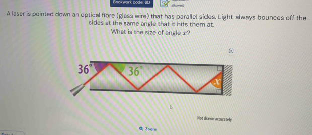 Bookwork code: 6D allowed
A laser is pointed down an optical fibre (glass wire) that has parallel sides. Light always bounces off the
sides at the same angle that it hits them at.
What is the size of angle x?
  
Not drawn accurately
Q Zoom