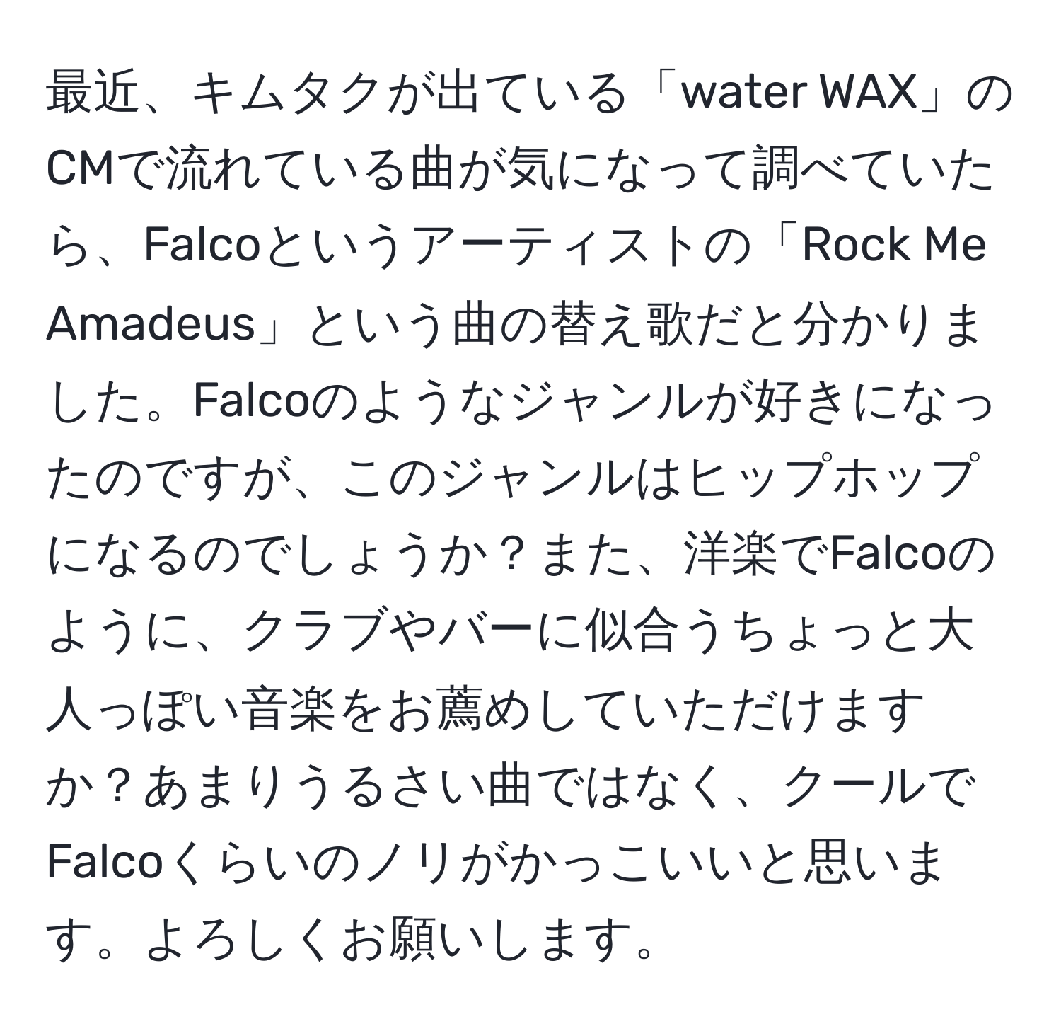 最近、キムタクが出ている「water WAX」のCMで流れている曲が気になって調べていたら、Falcoというアーティストの「Rock Me Amadeus」という曲の替え歌だと分かりました。Falcoのようなジャンルが好きになったのですが、このジャンルはヒップホップになるのでしょうか？また、洋楽でFalcoのように、クラブやバーに似合うちょっと大人っぽい音楽をお薦めしていただけますか？あまりうるさい曲ではなく、クールでFalcoくらいのノリがかっこいいと思います。よろしくお願いします。