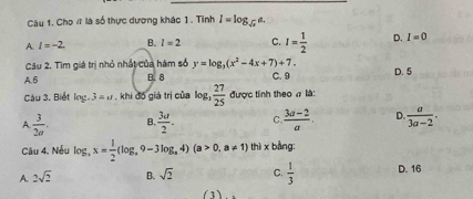 Cho # là số thực dương khác 1 . Tỉnh I=log _sqrt(x)a.
A l=-2. B. l=2 C. I= 1/2  D. I=0
Câu 2. Tìm giá trị nhỏ nhất của hàm số y=log _3(x^2-4x+7)+7.
A. 6 B. 8 C. 9 D. 5
Cậu 3. Biết log .3=u khi đồ giá trị của log  27/25  được tinh theo π là:
A  3/2a . B.  3a/2 . C.  (3a-2)/a . D.  a/3a-2 . 
Câu 4. Nếu log _3x= 1/2 (log _,9-3log _a4)(a>0,a!= 1) thì x bàng:
A. 2sqrt(2) B. sqrt(2) C.  1/3  D. 16
(3)