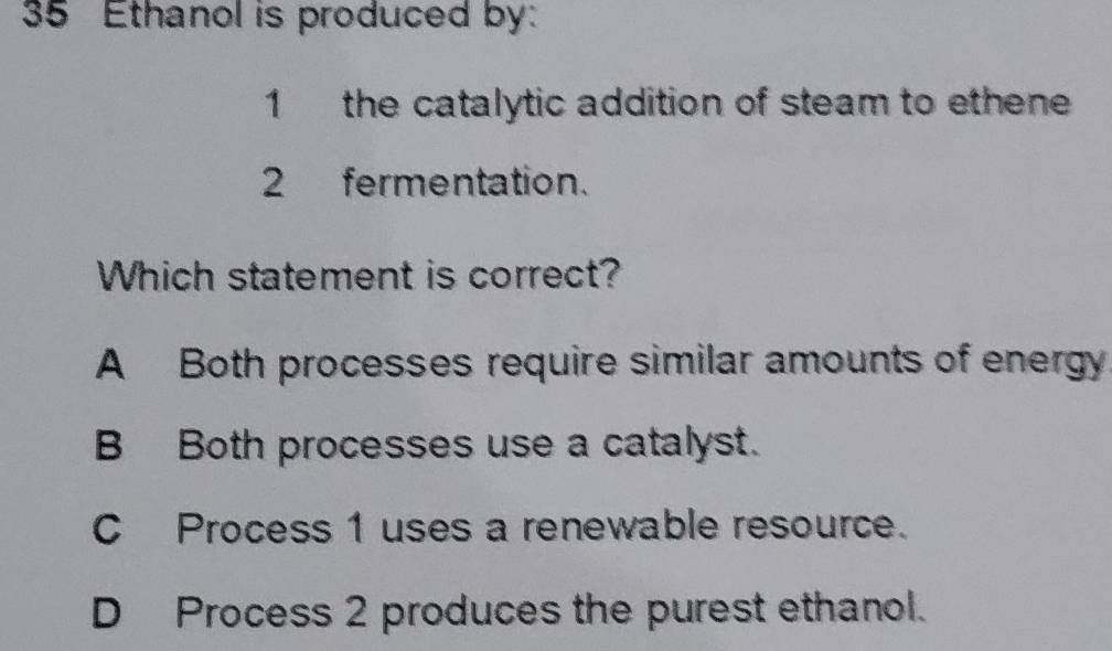 Ethanol is produced by:
1 the catalytic addition of steam to ethene
2 fermentation.
Which statement is correct?
A Both processes require similar amounts of energy
B Both processes use a catalyst.
C Process 1 uses a renewable resource.
D Process 2 produces the purest ethanol.