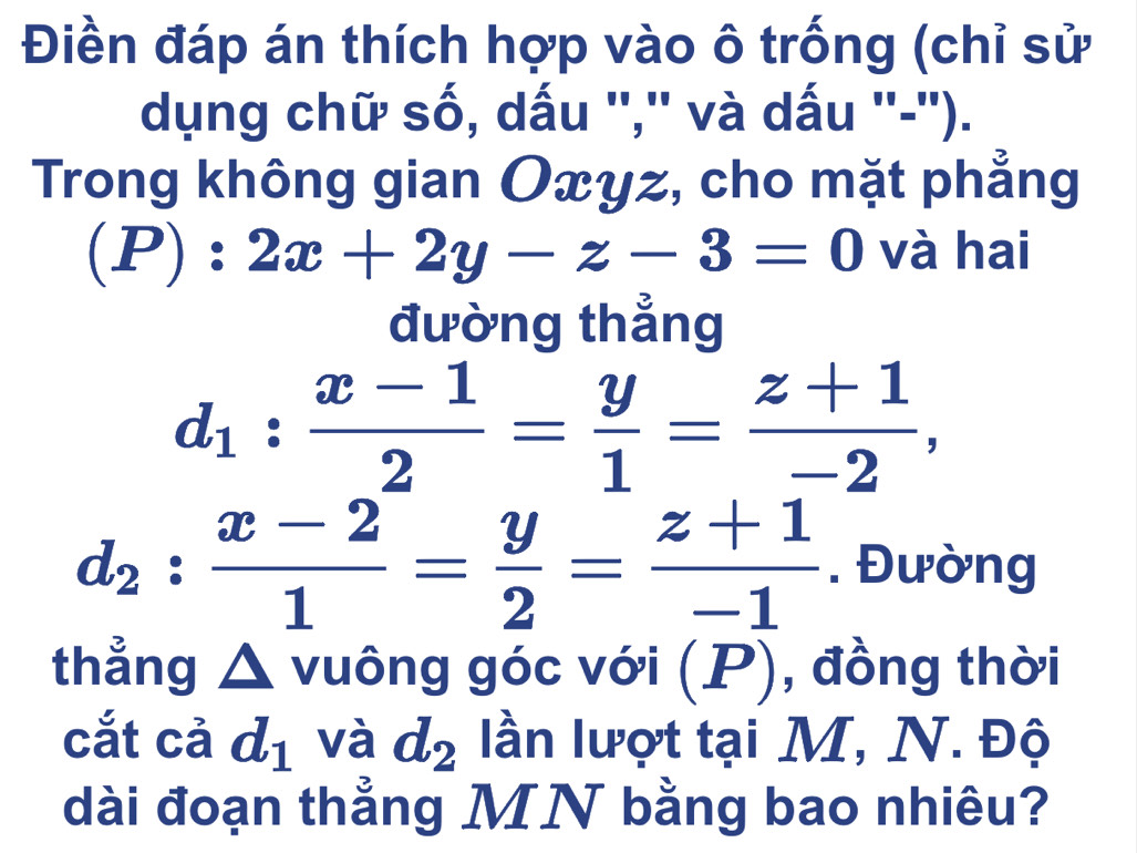 Điền đáp án thích hợp vào ô trống (chỉ sử 
dụng chữ số, dấu '','' và dấu ''-''). 
Trong không gian Oxyz, cho mặt phẳng
(P):2x+2y-z-3=0 và hai 
đường thẳng
d_1: (x-1)/2 = y/1 = (z+1)/-2 ,
d_2: (x-2)/1 = y/2 = (z+1)/-1 . Đường 
thẳng △ vuông góc với ( _  D ), đồng thời 
cắt cả d_1 và d_2 lần lượt tại M, N. Độ 
dài đoạn thẳng MN bằng bao nhiêu?