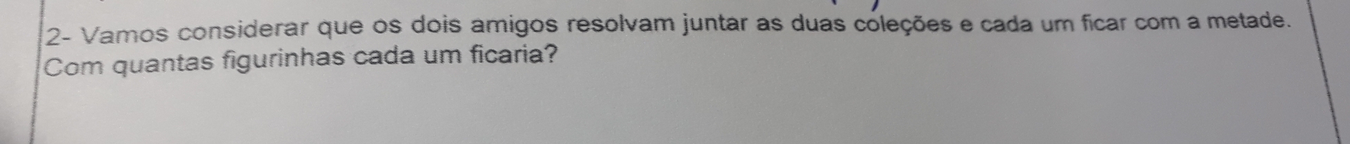 2- Vamos considerar que os dois amigos resolvam juntar as duas coleções e cada um ficar com a metade. 
Com quantas figurinhas cada um ficaria?