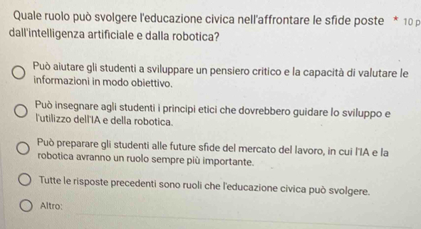 Quale ruolo può svolgere l'educazione civica nell'affrontare le sfide poste * 10 p
dall'intelligenza artificiale e dalla robotica?
Può aiutare gli studenti a sviluppare un pensiero critico e la capacità di valutare le
informazioni in modo obiettivo.
Può insegnare agli studenti i principi etici che dovrebbero guidare lo sviluppo e
l'utilizzo dell'IA e della robotica.
Può preparare gli studenti alle future sfide del mercato del lavoro, in cui l'IA e la
robotica avranno un ruolo sempre più importante.
Tutte le risposte precedenti sono ruoli che l'educazione civica può svolgere.
Altro: