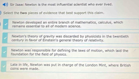 Sir Isaac Newton is the most influential scientist who ever lived.
) Select the two pieces of evidence that best support this claim.
Newton developed an entire branch of matheratics, calculus, which
remains essential to all of modern science.
Newton's theory of gravity was discarded by physicists in the twentieth
century in favor of Einstein's general theory of relativity.
Newton was responsible for defining the laws of motion, which laid the
foundation for the field of physics.
Late in life, Newton was put in charge of the London Mint, where British
coins were made.