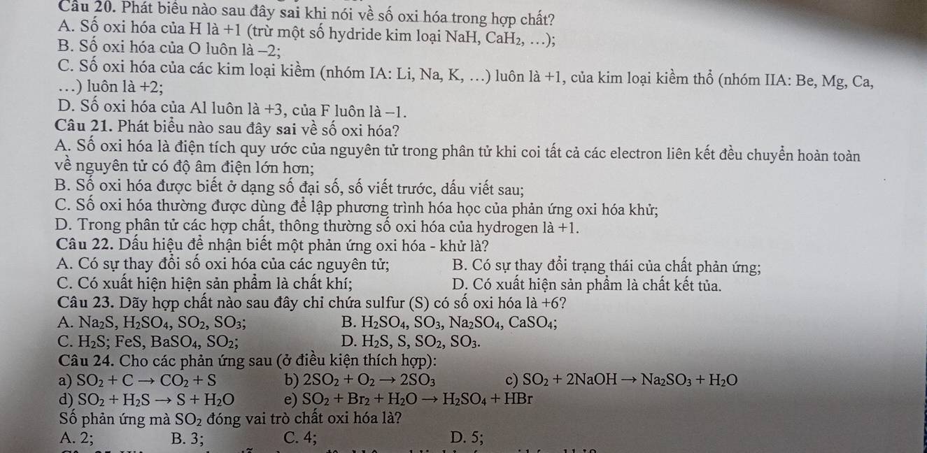 Cầu 20. Phát biểu nào sau đây sai khi nói về số oxi hóa trong hợp chất?
A. Số oxi hóa của H là +1 (trừ một số hydride kim loại NaH, CaH₂, …);
B. Số oxi hóa của O luôn là −2;
C. Số oxi hóa của các kim loại kiềm (nhóm IA:Li,Na,K,...) ) luôn 1dot a+1 , của kim loại kiềm thổ (nhóm IIA: Be, Mg, Ca,
.) luôn 1dot a+2;
D. Số oxi hóa của Al luôn 1a+3 , của F luôn là −1.
Câu 21. Phát biểu nào sau đây sai về số oxi hóa?
A. Số oxi hóa là điện tích quy ước của nguyên tử trong phân tử khi coi tất cả các electron liên kết đều chuyển hoàn toàn
về nguyên tử có độ âm điện lớn hơn;
B. Số oxi hóa được biết ở dạng số đại số, số viết trước, dấu viết sau;
C. Số oxi hóa thường được dùng để lập phương trình hóa học của phản ứng oxi hóa khử;
D. Trong phân tử các hợp chất, thông thường số oxi hóa của hydrogen 1dot a+1.
Cầu 22. Dấu hiệu để nhận biết một phản ứng oxi hóa - khử là?
A. Có sự thay đổi số oxi hóa của các nguyên tử; B. Có sự thay đổi trạng thái của chất phản ứng;
C. Có xuất hiện hiện sản phẩm là chất khí; D. Có xuất hiện sản phầm là chất kết tủa.
Câu 23. Dãy hợp chất nào sau đây chỉ chứa sulfur (S) có số oxi hóa là +6 7
A. Na_2S,H_2SO_4,SO_2,SO_3; B. H_2SO_4,SO_3,Na_2SO_4,CaSO_4;
C. H_2S; ;FeS,BaSO_4,SO_2; D. H_2S,S,SO_2,SO_3.
Câu 24. Cho các phản ứng sau (ở điều kiện thích hợp):
a) SO_2+Cto CO_2+S b) 2SO_2+O_2to 2SO_3 c) SO_2+2NaOHto Na_2SO_3+H_2O
d) SO_2+H_2Sto S+H_2O e) SO_2+Br_2+H_2Oto H_2SO_4+HB
Số phản ứng mà SO_2 đóng vai trò chất oxi hóa là?
A. 2; B. 3; C. 4; D. 5;