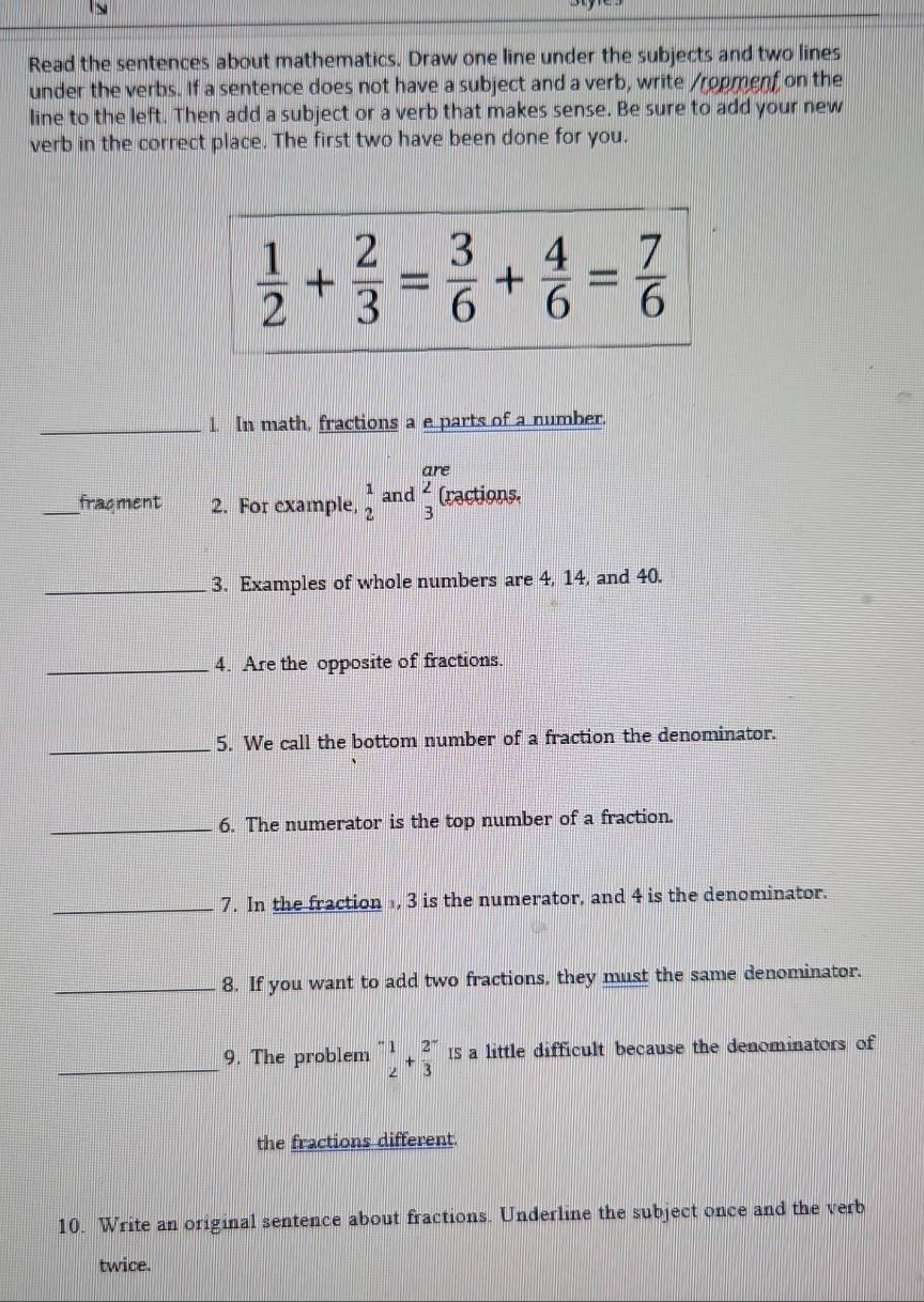 Read the sentences about mathematics. Draw one line under the subjects and two lines
under the verbs. If a sentence does not have a subject and a verb, write /ropmenf on the
line to the left. Then add a subject or a verb that makes sense. Be sure to add your new
verb in the correct place. The first two have been done for you.
_1. In math, fractions a e parts of a number.
_fracment 2. For example, beginarrayr 1 2endarray and beginarrayr are ∠  3endarray (x) actions.
_3. Examples of whole numbers are 4, 14, and 40.
_4. Are the opposite of fractions.
_5. We call the bottom number of a fraction the denominator.
_6. The numerator is the top number of a fraction.
_7. In the fraction , 3 is the numerator, and 4 is the denominator.
_8. If you want to add two fractions, they must the same denominator.
_9. The problem^- 1/2 +frac 23^-15 a little difficult because the denominators of
the fractions different.
10. Write an original sentence about fractions. Underline the subject once and the verb
twice.