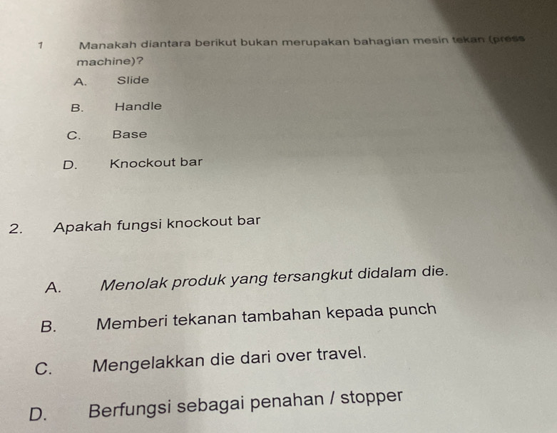 Manakah diantara berikut bukan merupakan bahagian mesin tekan (press
machine)?
A. a Slide
B. Handle
C.£ Base
D. Knockout bar
2. Apakah fungsi knockout bar
A. औ Menolak produk yang tersangkut didalam die.
B. Memberi tekanan tambahan kepada punch
C. Mengelakkan die dari over travel.
D. Berfungsi sebagai penahan / stopper