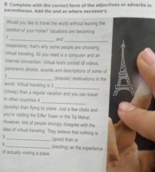 ⊥. Complete with the correct form of the adjectives or adverbs in 
parentheses. Add the and as where necessary. 
Would you like to travel the world without leaving the 
comfort of your home? Vacations are becoming 
1 
_and_ 
(expensive); that's why some people are choosing 
virtual traveling. All you need is a computer and an 
Internet connection. Virtual tours consist of videos, 
panoramic photos, sounds and descriptions of some of 
2 
_(popular) destinations in the 
_ 
world. Virtual traveling is 3
(cheap) than a regular vacation and you can travel 
_ 
to other countries 4 
(quickly) than flying by plane. Just a few clicks and 
you're visiting the Eiffel Tower or the Taj Mahal. 
However, lots of people strongly disagree with the 
idea of virtual traveling. They believe that nothing is 
5_ (good) than or 
6 _(exciting) as the experience 
of actually visiting a place.