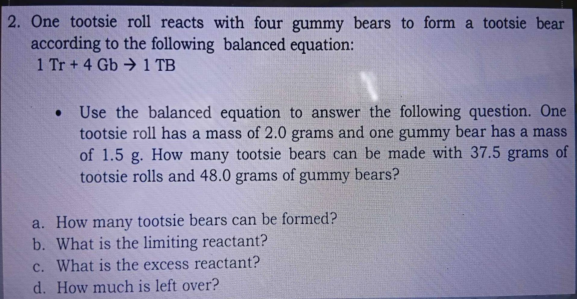 One tootsie roll reacts with four gummy bears to form a tootsie bear 
according to the following balanced equation:
1Tr+4Gbto 1TB
Use the balanced equation to answer the following question. One 
tootsie roll has a mass of 2.0 grams and one gummy bear has a mass 
of 1.5 g. How many tootsie bears can be made with 37.5 grams of 
tootsie rolls and 48.0 grams of gummy bears? 
a. How many tootsie bears can be formed? 
b. What is the limiting reactant? 
c. What is the excess reactant? 
d. How much is left over?