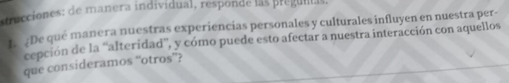 strucciones: de mañera individual, responde las preguntas. 
L De qué manera nuestras experiencias personales y culturales influyen en nuestra per- 
cepción de la “alteridad”, y cómo puede esto afectar a nuestra interacción con aquellos 
que consideramos “otros”?