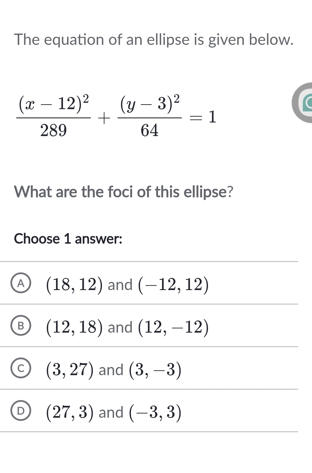 The equation of an ellipse is given below.
frac (x-12)^2289+frac (y-3)^264=1
What are the foci of this ellipse?
Choose 1 answer:
A (18,12) and (-12,12)
B (12,18) and (12,-12)
C (3,27) and (3,-3)
D (27,3) and (-3,3)