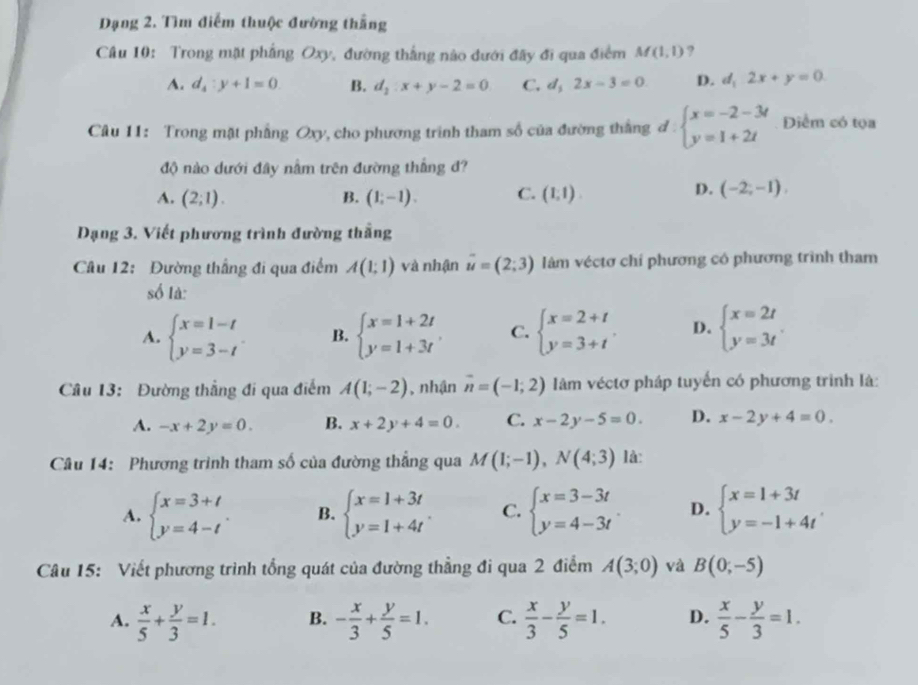 Dạng 2. Tìm điểm thuộc đường thắng
Câu 10: Trong mặt phẳng Oxy, đường thắng nào dưới đây đi qua điểm M(1,1) ?
A. d_4:y+1=0. B. d_2:x+y-2=0 C. d_12x-3=0 D. d_12x+y=0
Câu 11: Trong mặt phẳng Oxy, cho phương trình tham số của đường thắng đ beginarrayl x=-2-3t y=1+2tendarray. Diểm có tọa
độ nào dưới đây nằm trên đường thắng đ?
A. (2;1). B. (1,-1). C. (1,1).
D. (-2,-1),
Dạng 3. Viết phương trình đường thắng
Câu 12: Đường thắng đi qua điểm A(1;1) và nhận vector u=(2;3) làm véctơ chỉ phương có phương trình tham
số là:
A. beginarrayl x=1-t y=3-tendarray. . B. beginarrayl x=1+2t y=1+3tendarray. . C. beginarrayl x=2+t y=3+tendarray. . D. beginarrayl x=2t y=3tendarray. .
Câu 13: Đường thẳng đi qua điểm A(1;-2) , nhận vector n=(-1,2) Iàm véctơ pháp tuyến có phương trình là:
A. -x+2y=0. B. x+2y+4=0. C. x-2y-5=0. D. x-2y+4=0.
Câu 14: Phương trình tham số của đường thẳng qua M(1;-1),N(4;3) là:
A. beginarrayl x=3+t y=4-tendarray. . B. beginarrayl x=1+3t y=1+4tendarray. . C. beginarrayl x=3-3t y=4-3tendarray. . D. beginarrayl x=1+3t y=-1+4tendarray.
Câu 15: Viết phương trình tổng quát của đường thẳng đi qua 2 điểm A(3;0) và B(0;-5)
A.  x/5 + y/3 =1. B. - x/3 + y/5 =1. C.  x/3 - y/5 =1. D.  x/5 - y/3 =1.