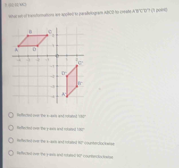 (02.02 MC)
What set of transformations are applied to parallelogram ABCD to create A'B°C°D"? (1 point)
Reffected over the x-axis and rotated 2x 30°
Reffected over the y-axis and rotated 180°
Reflected over the x--axis and rotated 90° counterclockwise
Reflected over the y-axis and rotated 90° counterclockwise