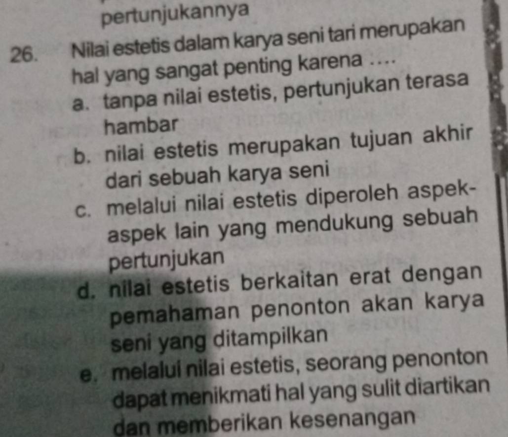 pertunjukannya
26. Nilai estetis dalam karya seni tari merupakan
hal yang sangat penting karena ....
a. tanpa nilai estetis, pertunjukan terasa
hambar
b. nilai estetis merupakan tujuan akhir
dari sebuah karya seni
c. melalui nilai estetis diperoleh aspek-
aspek lain yang mendukung sebuah
pertunjukan
d. nilai estetis berkaitan erat dengan
pemahaman penonton akan karya
seni yang ditampilkan
e. melaluí nilai estetis, seorang penonton
dapat menikmati hal yang sulit diartikan
dan memberikan kesenangan