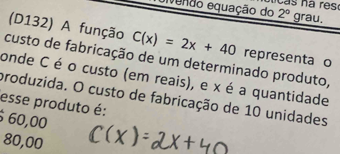 eivendo equação do 2°grau. 
(D132) A função C(x)=2x+40 representa o
custo de fabricação de um determinado produto,
onde C é o custo (em reais), e x é a quantidade
produzida. O custo de fabricação de 10 unidades
esse produto é:
60,00
80,00