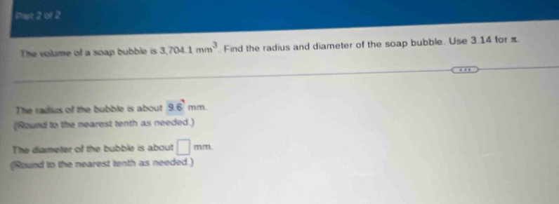 Past 2 of 2 
The volume of a soap bubble is 3,704.1mm^3 Find the radius and diameter of the soap bubble. Use 3.14 for π
The radius of the bubble is about 9.6'mm. 
(Nound to the nearest tenth as needed.) 
The diarmeter of the bubble is about □ mm
(Round to the nearest tenth as needed.)