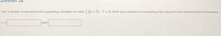 Use a system of equations and a graphing calculator to solve  3/4 |2x+5|-3=8. Write your solutions in ascending order. Round to the nearest tenth if necessary.
x=□ and □