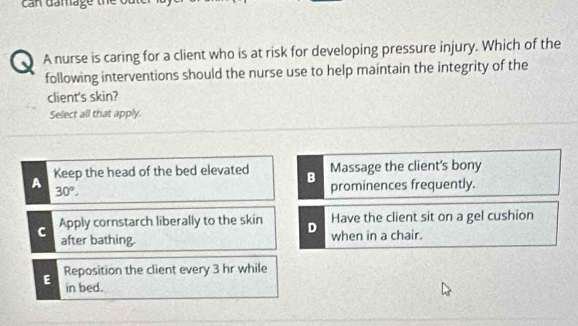 Can damage the
A A nurse is caring for a client who is at risk for developing pressure injury. Which of the
following interventions should the nurse use to help maintain the integrity of the
client's skin?
Select all that apply.
A Keep the head of the bed elevated B Massage the client's bony
30°. 
prominences frequently.
C Apply cornstarch liberally to the skin D Have the client sit on a gel cushion
after bathing. when in a chair.
E Reposition the client every 3 hr while
in bed.