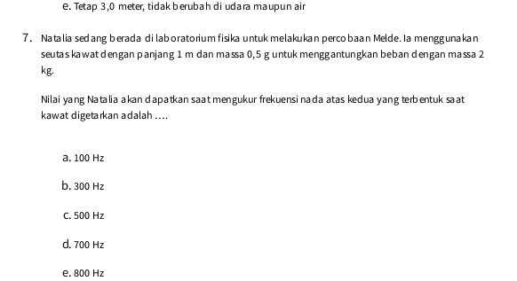 e. Tetap 3,0 meter, tidak berubah di udara maupun air
7. Natalia sed ang berada dilaboratorium fisika untuk melakukan percobaan Melde. Ia menggunakan
seutas kawat dengan panjang 1 m dan massa 0,5 g untuk menggantungkan beban dengan massa 2
kg.
Nilai yang Natalia akan dapatkan saat mengukur frekuensi nada atas kedua yang terbentuk saat
kawat digetarkan adalah ....
a. 100 Hz
b. 300 Hz
C. 500 Hz
d. 700 Hz
e. 800 Hz