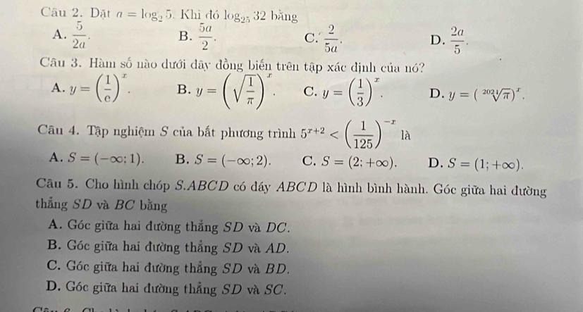 Dặt a=log _25 Khi đó log _2532 bǎng
A.  5/2a .  5a/2 . C.  2/5a . D.  2a/5 . 
B.
Câu 3. Hàm số nào dưới đây đồng biến trên tập xác định của nó?
A. y=( 1/e )^x. B. y=(sqrt(frac 1)π )^x. C. y=( 1/3 )^x. D. y=(sqrt[2021](π ))^x. 
Câu 4. Tập nghiệm S của bất phương trình 5^(x+2)
A. S=(-∈fty ;1). B. S=(-∈fty ;2). C. S=(2;+∈fty ). D. S=(1;+∈fty ). 
Câu 5. Cho hình chóp S. ABCD có đáy ABCD là hình bình hành. Góc giữa hai đường
thẳng SD và BC bằng
A. Góc giữa hai đường thắng SD và DC.
B. Góc giữa hai đường thẳng SD và AD.
C. Góc giữa hai đường thẳng SD và BD.
D. Góc giữa hai đường thẳng SD và SC.