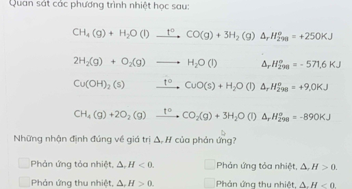 Quan sát các phương trình nhiệt học sau:
CH_4(g)+H_2O(l)xrightarrow t°CO(g)+3H_2(g)△ _rH_(298)^o=+250KJ
2H_2(g)+O_2(g)to H_2O(l) △ _r H_(298)^o=-571.6KJ
Cu(OH)_2(s) xrightarrow t°CuO(s)+H_2O(l) △ _rH_(298)^o=+9,0KJ
CH_4(g)+2O_2(g)xrightarrow t°CO_2(g)+3H_2O(l)△ _rH_(298)^o=-890KJ
Những nhận định đúng về giá trị △ _rH * của phản ứng?
Phản ứng tỏa nhiệt, △ _rH<0</tex>. □ Phản ứng tỏa nhiệt, △ , H>0.
Phản ứng thu nhiệt, △ _rH>0. □ Phản ứng thu nhiệt, △ _rH<0</tex>.