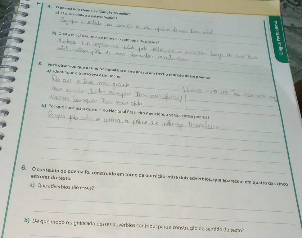 poema lido chama se° Canção do exílio'', 
_ 
a) O que significa a palavra 'exilio'? 
_ 
_ 
b) Qual a relação entre esse termo e o conteúdo do poema? 
_ 
_ 
5. Você observou que o Hino Nacional Brasileiro possui um trecho retirado desse poema? 
a) Identifique e transcreva esse trecho. 
_ 
_ 
_ 
_ 
_ 
b) Por que você acha que o Hino Nacional Brasileiro mencionou versos desse poema?__ 
_ 
_ 
_ 
_ 
6. O conteúdo do poema foi construído em torno da oposição entre dois advérbios, que aparecem em quatro das cinco 
estrofes do texto. 
a) Que advérbios são esses? 
_ 
_ 
_ 
b) De que modo o significado desses advérbios contribui para a construção do sentido do texto?